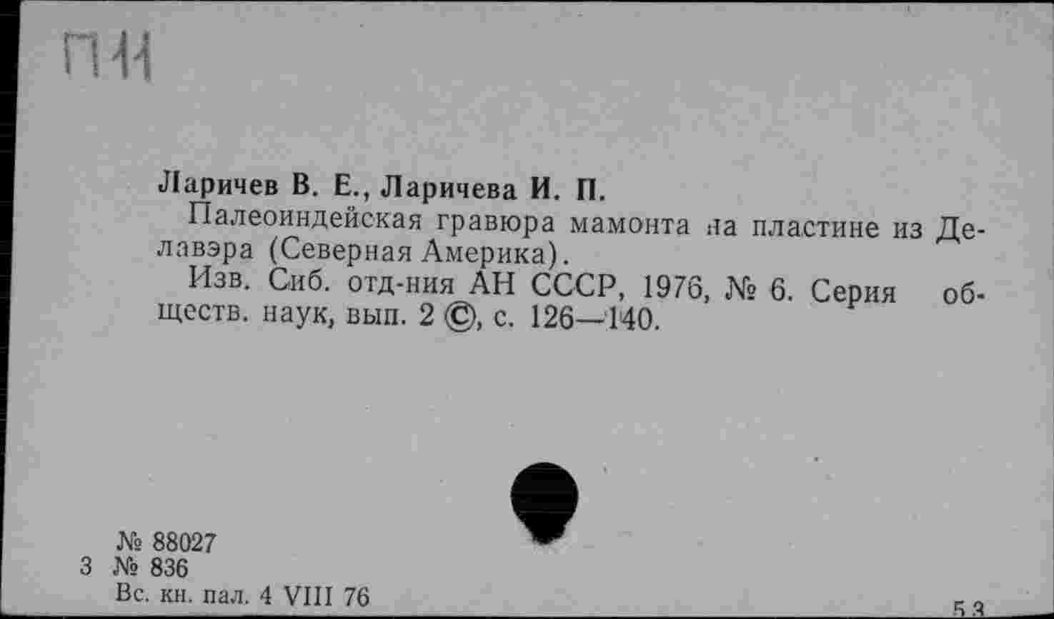 ﻿ПИ
Ларичев В. Е., Ларичева И. П.
Палеоиндейская гравюра мамонта на пластине из Делавэра (Северная Америка).
Изв. Сиб. отд-ния АН СССР, 1976, № 6. Серия обществ. наук, вып. 2 ©, с. 126—140.
№ 88027
3 № 836 Вс. кн. пал.
4 VIII 76